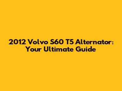 2012 Volvo S60 T5 Alternator: Your Ultimate Guide