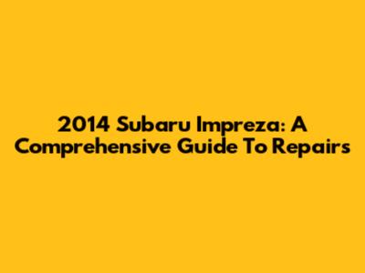 2014 Subaru Impreza: A Comprehensive Guide To Repairs