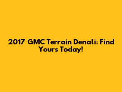 2017 GMC Terrain Denali: Find Yours Today!