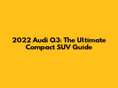 2022 Audi Q3: The Ultimate Compact SUV Guide