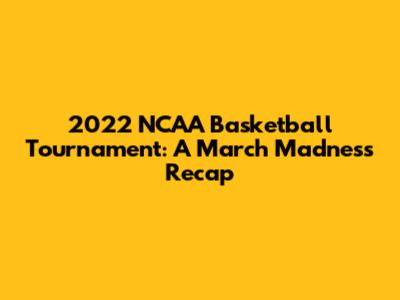 2022 NCAA Basketball Tournament: A March Madness Recap