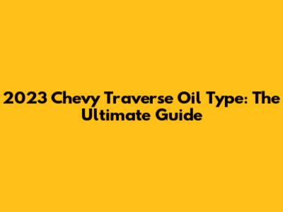 2023 Chevy Traverse Oil Type: The Ultimate Guide