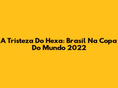 A Tristeza Do Hexa: Brasil Na Copa Do Mundo 2022
