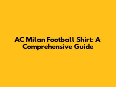 AC Milan Football Shirt: A Comprehensive Guide