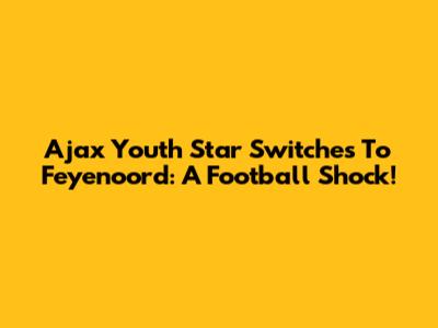 Ajax Youth Star Switches To Feyenoord: A Football Shock!
