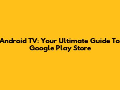 Android TV: Your Ultimate Guide To Google Play Store