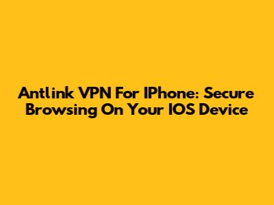 Antlink VPN For IPhone: Secure Browsing On Your IOS Device