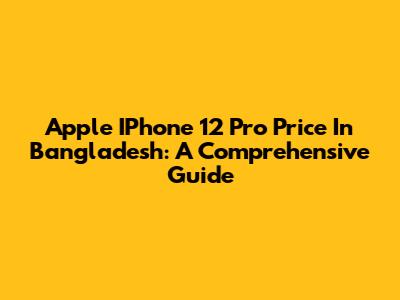 Apple IPhone 12 Pro Price In Bangladesh: A Comprehensive Guide