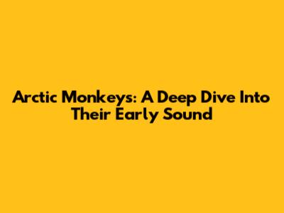 Arctic Monkeys: A Deep Dive Into Their Early Sound