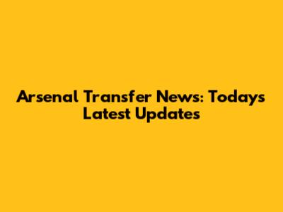 Arsenal Transfer News: Today's Latest Updates