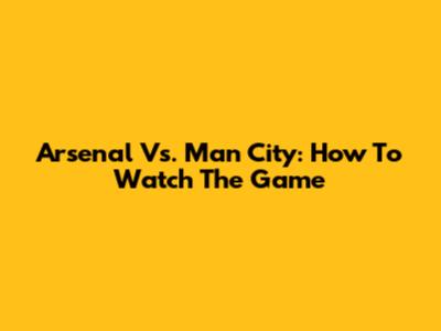 Arsenal Vs. Man City: How To Watch The Game