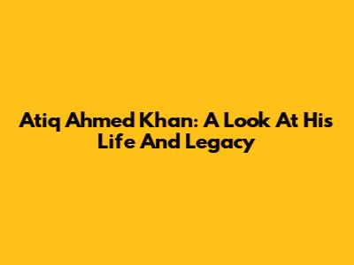 Atiq Ahmed Khan: A Look At His Life And Legacy