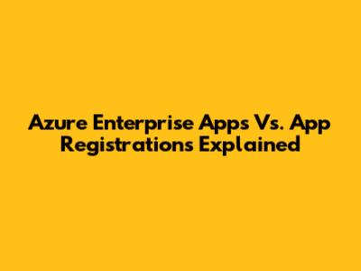 Azure Enterprise Apps Vs. App Registrations Explained