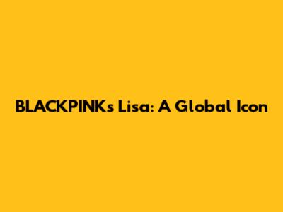 BLACKPINK's Lisa: A Global Icon