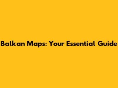 Balkan Maps: Your Essential Guide