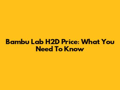 Bambu Lab H2D Price: What You Need To Know