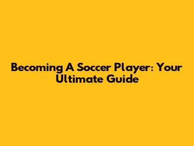 Becoming A Soccer Player: Your Ultimate Guide
