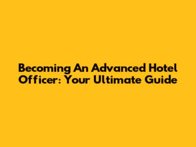 Becoming An Advanced Hotel Officer: Your Ultimate Guide