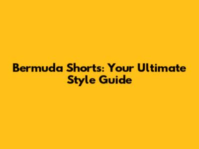 Bermuda Shorts: Your Ultimate Style Guide