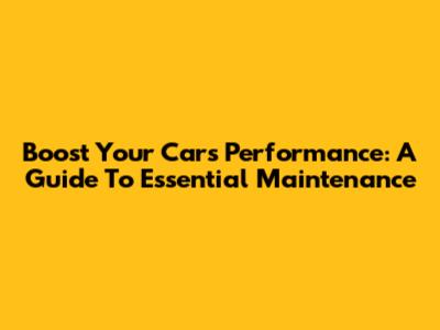 Boost Your Car's Performance: A Guide To Essential Maintenance