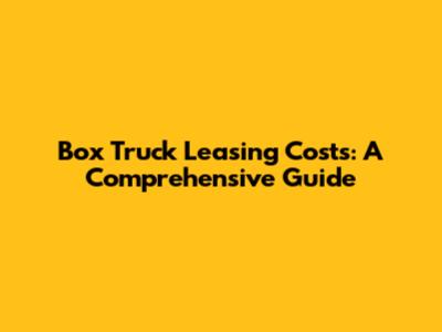Box Truck Leasing Costs: A Comprehensive Guide