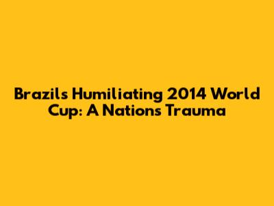 Brazil's Humiliating 2014 World Cup: A Nation's Trauma