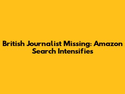 British Journalist Missing: Amazon Search Intensifies