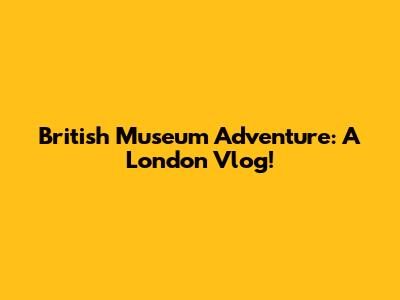 British Museum Adventure: A London Vlog!