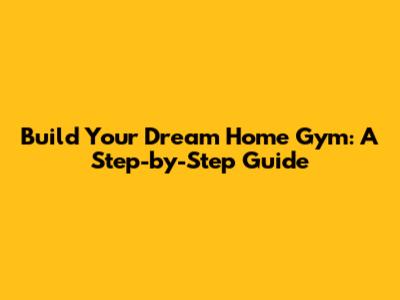 Build Your Dream Home Gym: A Step-by-Step Guide
