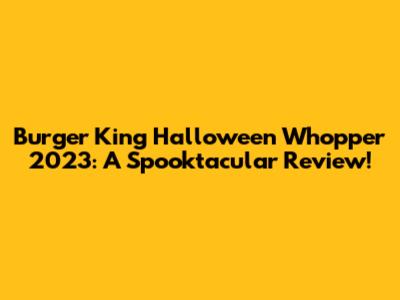 Burger King Halloween Whopper 2023: A Spooktacular Review!