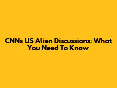 CNN's US Alien Discussions: What You Need To Know