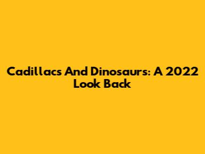 Cadillacs And Dinosaurs: A 2022 Look Back
