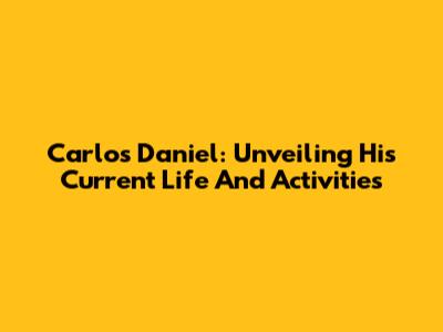 Carlos Daniel: Unveiling His Current Life And Activities