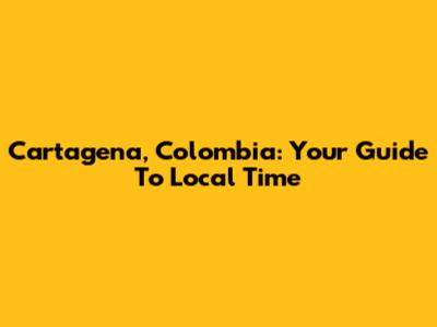 Cartagena, Colombia: Your Guide To Local Time