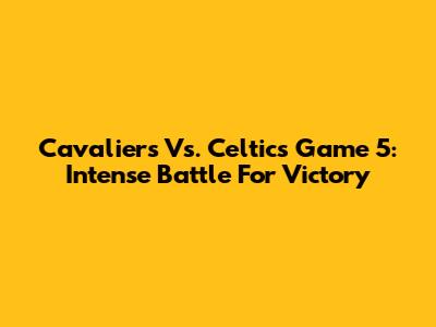 Cavaliers Vs. Celtics Game 5: Intense Battle For Victory