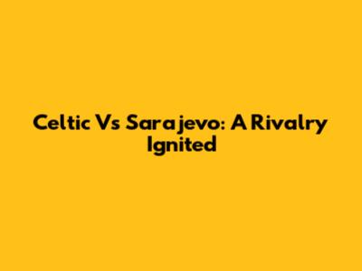 Celtic Vs Sarajevo: A Rivalry Ignited