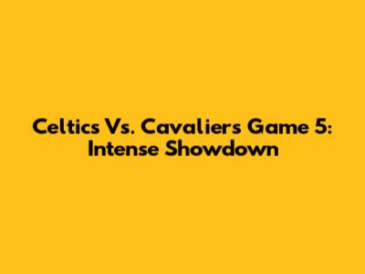 Celtics Vs. Cavaliers Game 5: Intense Showdown