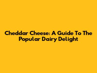 Cheddar Cheese: A Guide To The Popular Dairy Delight
