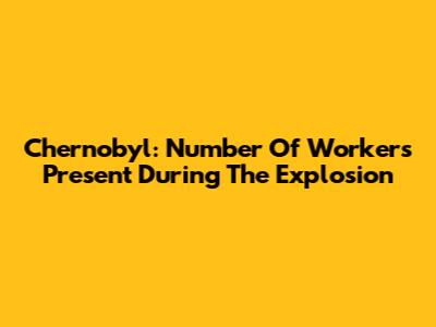 Chernobyl: Number Of Workers Present During The Explosion