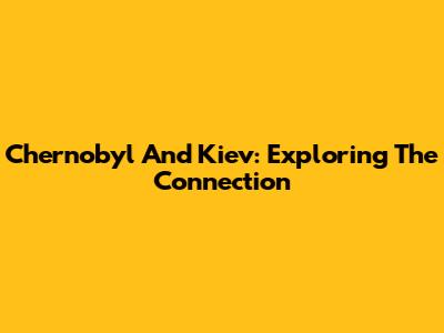 Chernobyl And Kiev: Exploring The Connection