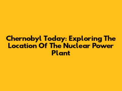 Chernobyl Today: Exploring The Location Of The Nuclear Power Plant