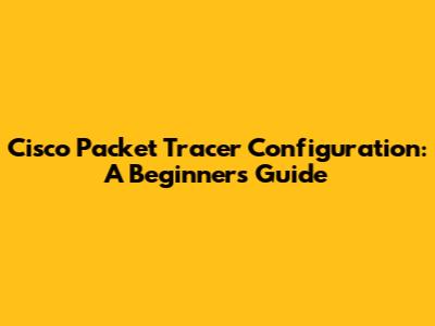 Cisco Packet Tracer Configuration: A Beginner's Guide