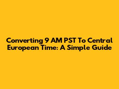 Converting 9 AM PST To Central European Time: A Simple Guide