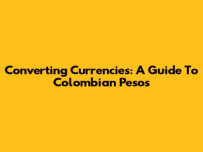 Converting Currencies: A Guide To Colombian Pesos