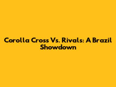 Corolla Cross Vs. Rivals: A Brazil Showdown