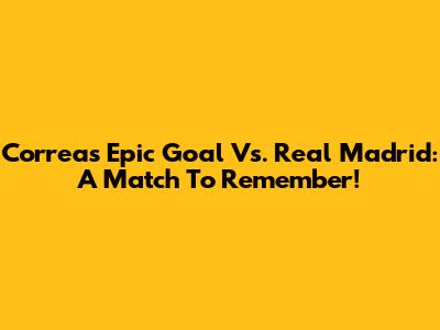 Correa's Epic Goal Vs. Real Madrid: A Match To Remember!