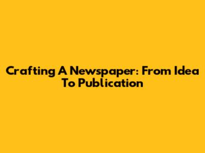 Crafting A Newspaper: From Idea To Publication