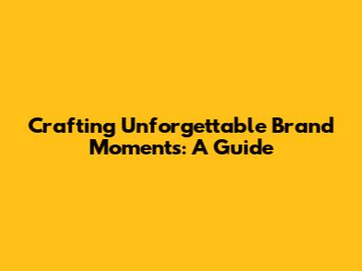Crafting Unforgettable Brand Moments: A Guide