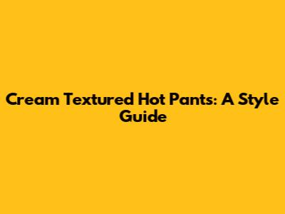 Cream Textured Hot Pants: A Style Guide