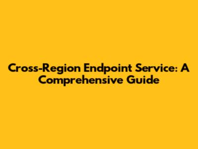 Cross-Region Endpoint Service: A Comprehensive Guide